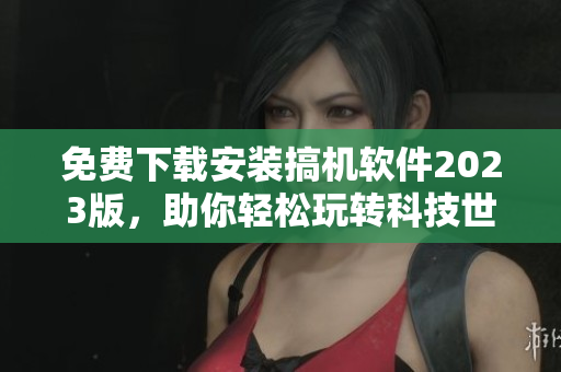 免费下载安装搞机软件2023版，助你轻松玩转科技世界