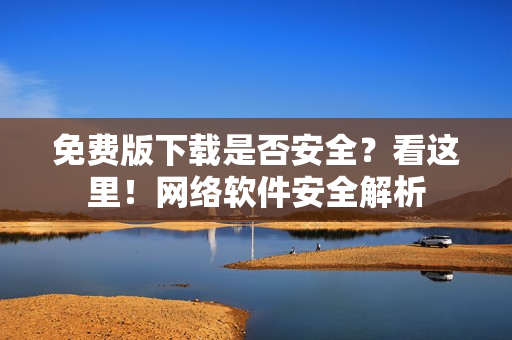 免费版下载是否安全？看这里！网络软件安全解析
