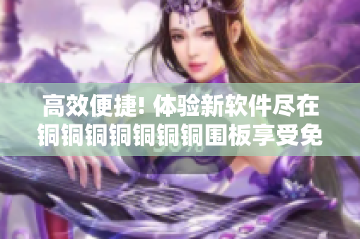 高效便捷! 体验新软件尽在铜铜铜铜铜铜铜围板享受免费使用