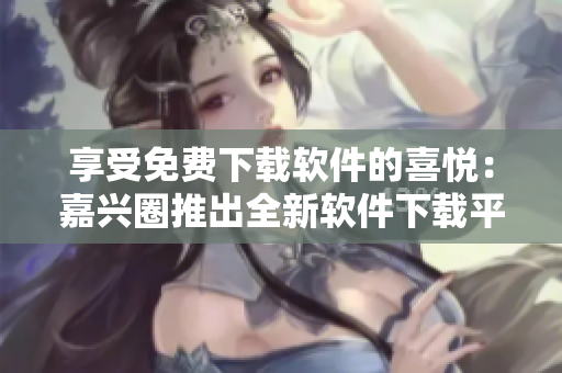享受免费下载软件的喜悦：嘉兴圈推出全新软件下载平台