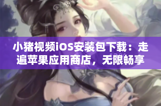 小猪视频iOS安装包下载：走遍苹果应用商店，无限畅享视听乐趣！