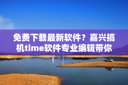 免费下载最新软件？嘉兴搞机time软件专业编辑带你飞！