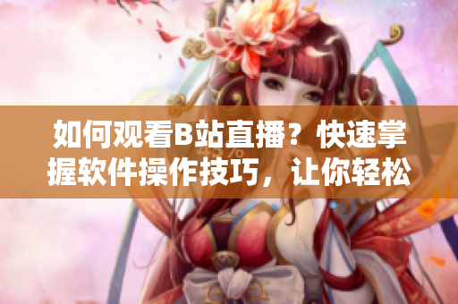 如何观看B站直播？快速掌握软件操作技巧，让你轻松享受直播乐趣
