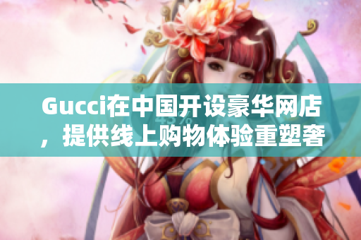Gucci在中国开设豪华网店，提供线上购物体验重塑奢侈品市场