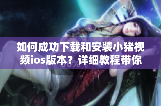 如何成功下载和安装小猪视频ios版本？详细教程带你轻松搞定！