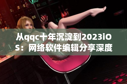 从qqc十年沉淀到2023iOS：网络软件编辑分享深度经验
