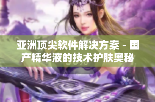 亚洲顶尖软件解决方案 - 国产精华液的技术护肤奥秘