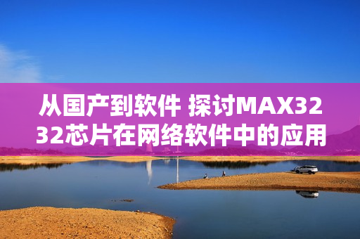 从国产到软件 探讨MAX3232芯片在网络软件中的应用价值