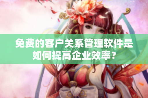 免费的客户关系管理软件是如何提高企业效率？