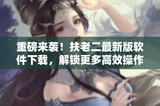 重磅来袭！扶老二最新版软件下载，解锁更多高效操作！