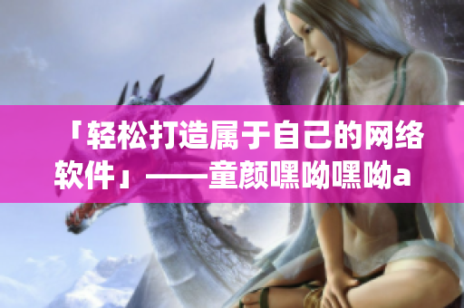 「轻松打造属于自己的网络软件」——童颜嘿呦嘿呦app网站推广