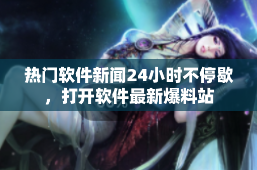 热门软件新闻24小时不停歇，打开软件最新爆料站