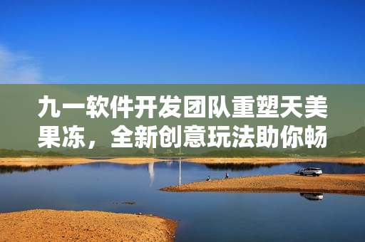 九一软件开发团队重塑天美果冻，全新创意玩法助你畅享网络软件时代