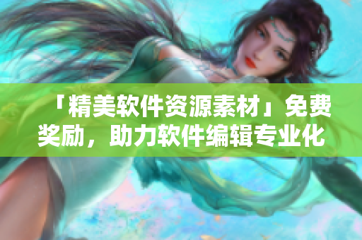 「精美软件资源素材」免费奖励，助力软件编辑专业化文章创作