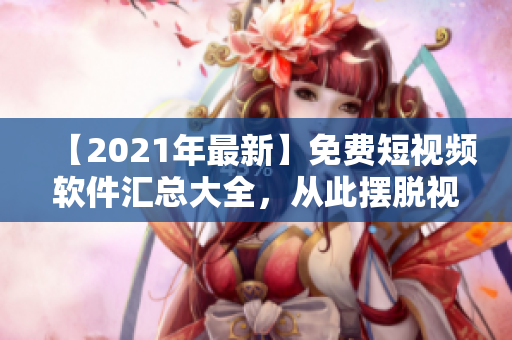 【2021年最新】免费短视频软件汇总大全，从此摆脱视频制作难题！