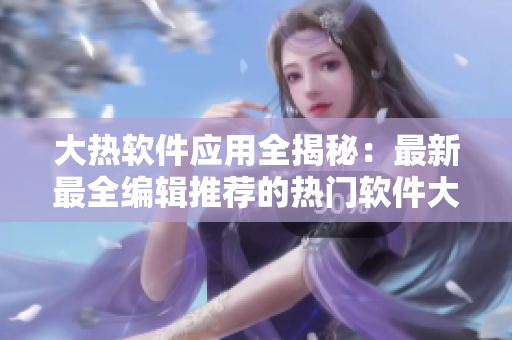 大热软件应用全揭秘：最新最全编辑推荐的热门软件大揭秘