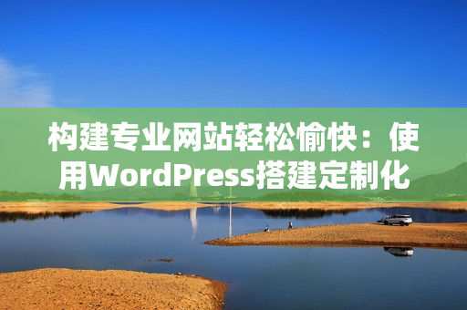 构建专业网站轻松愉快：使用WordPress搭建定制化网站的步骤