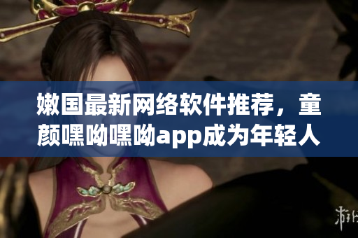 嫩国最新网络软件推荐，童颜嘿呦嘿呦app成为年轻人的最爱