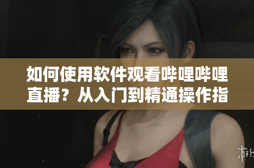 如何使用软件观看哔哩哔哩直播？从入门到精通操作指南