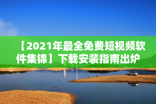 【2021年最全免费短视频软件集锦】下载安装指南出炉！