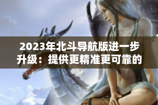 2023年北斗导航版进一步升级：提供更精准更可靠的导航服务