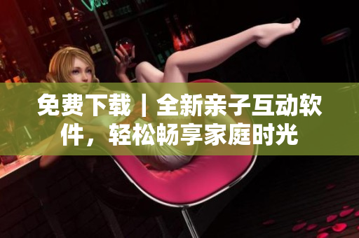 免费下载｜全新亲子互动软件，轻松畅享家庭时光