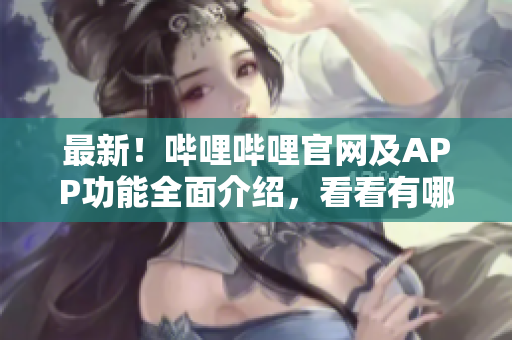最新！哔哩哔哩官网及APP功能全面介绍，看看有哪些新玩意儿！