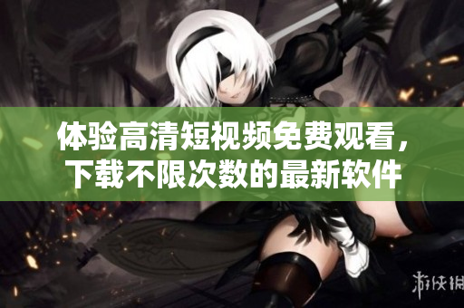 体验高清短视频免费观看，下载不限次数的最新软件