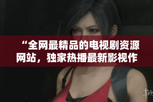 “全网最精品的电视剧资源网站，独家热播最新影视作品”