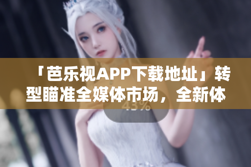 「芭乐视APP下载地址」转型瞄准全媒体市场，全新体验等你来！