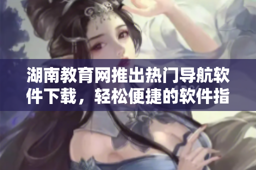 湖南教育网推出热门导航软件下载，轻松便捷的软件指南！