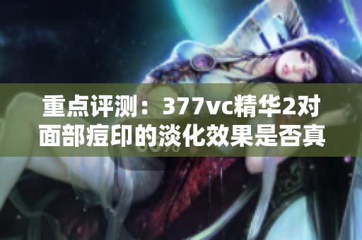 重点评测：377vc精华2对面部痘印的淡化效果是否真的高效？