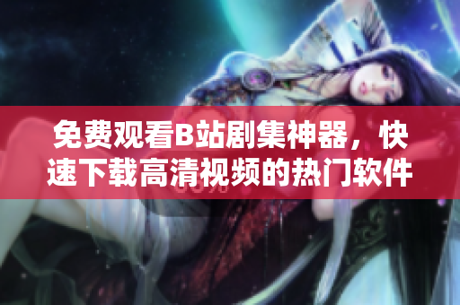 免费观看B站剧集神器，快速下载高清视频的热门软件分享