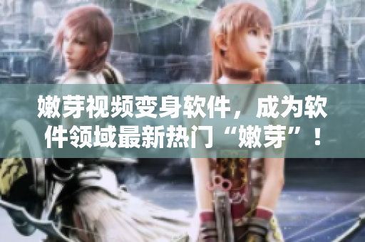 嫩芽视频变身软件，成为软件领域最新热门“嫩芽”！——优秀软件推荐