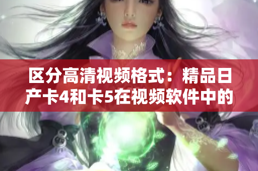 区分高清视频格式：精品日产卡4和卡5在视频软件中的使用差异