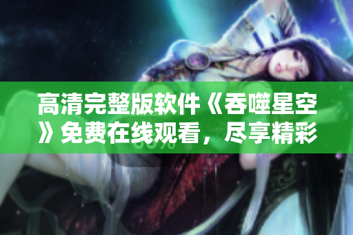 高清完整版软件《吞噬星空》免费在线观看，尽享精彩剧情