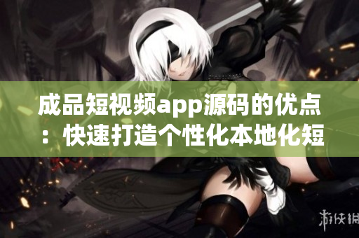 成品短视频app源码的优点：快速打造个性化本地化短视频平台
