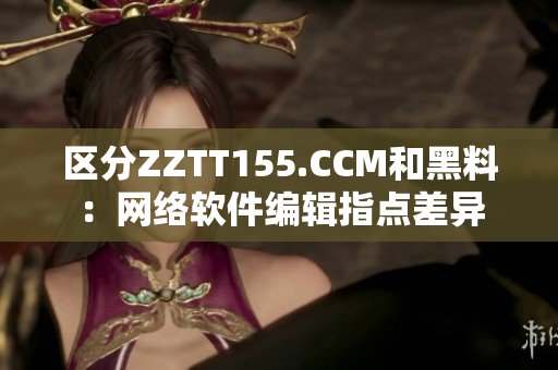 区分ZZTT155.CCM和黑料：网络软件编辑指点差异