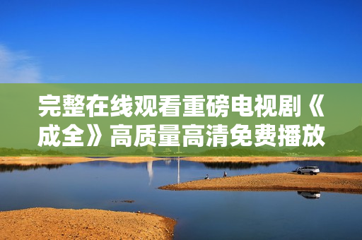 完整在线观看重磅电视剧《成全》高质量高清免费播放，尽览精彩剧情