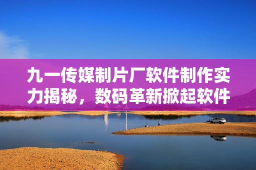 九一传媒制片厂软件制作实力揭秘，数码革新掀起软件产业风潮