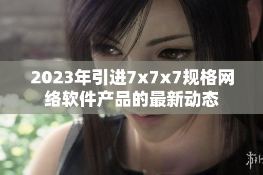 2023年引进7x7x7规格网络软件产品的最新动态