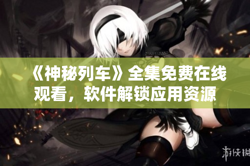 《神秘列车》全集免费在线观看，软件解锁应用资源