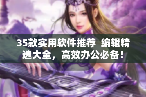 35款实用软件推荐  编辑精选大全，高效办公必备！