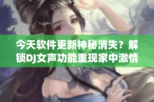 今天软件更新神秘消失？解锁DJ女声功能重现家中激情！