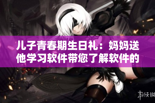 儿子青春期生日礼：妈妈送他学习软件带您了解软件的详细信息