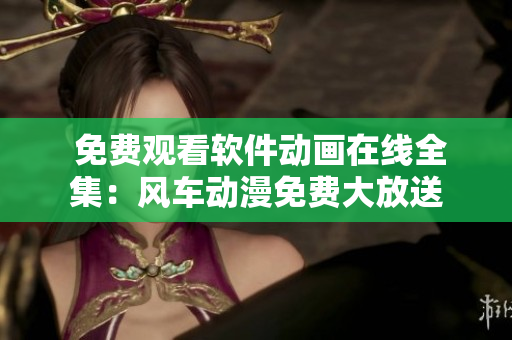  免费观看软件动画在线全集：风车动漫免费大放送