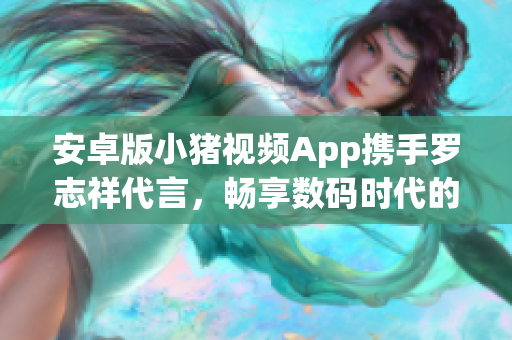 安卓版小猪视频App携手罗志祥代言，畅享数码时代的视频新体验