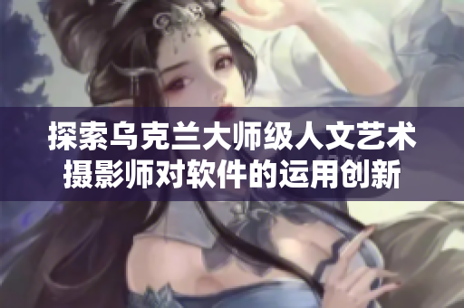 探索乌克兰大师级人文艺术摄影师对软件的运用创新