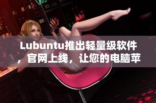 Lubuntu推出轻量级软件，官网上线，让您的电脑苹果般顺畅