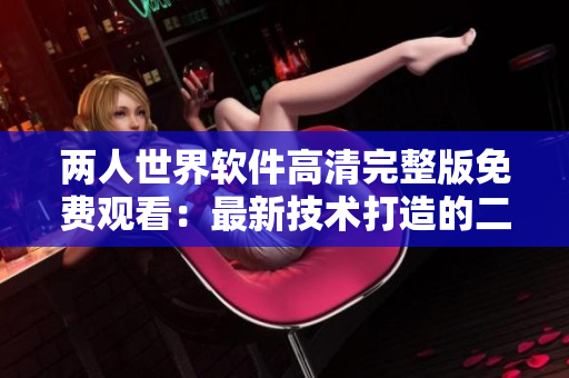 两人世界软件高清完整版免费观看：最新技术打造的二人互动体验